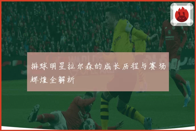 排球明星拉尔森的成长历程与赛场辉煌全解析
