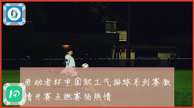 劳动者杯中国职工气排球系列赛激情开赛点燃赛场热情