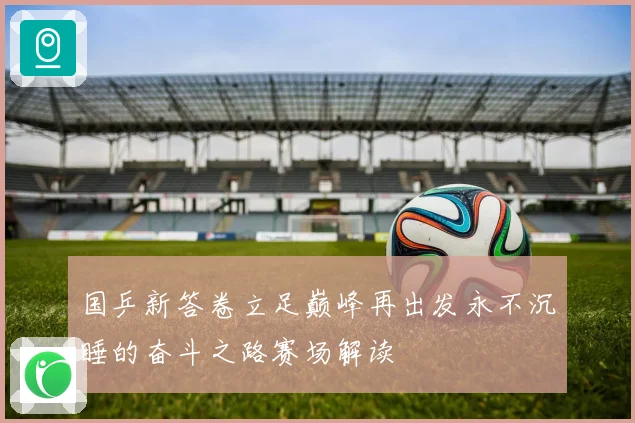 国乒新答卷立足巅峰再出发永不沉睡的奋斗之路赛场解读