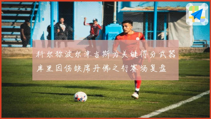 科尔称波尔津吉斯为关键得分武器库里因伤缺席丹佛之行赛场复盘