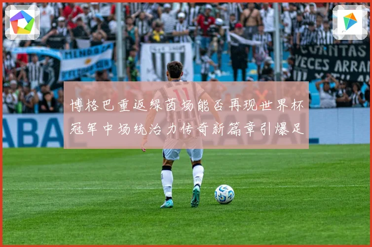博格巴重返绿茵场能否再现世界杯冠军中场统治力传奇新篇章引爆足坛期待
