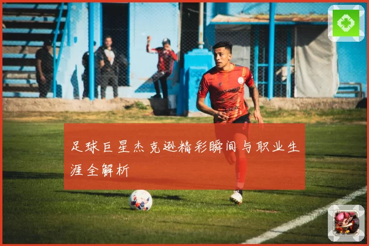 足球巨星杰克逊精彩瞬间与职业生涯全解析