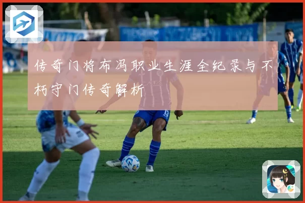 传奇门将布冯职业生涯全纪录与不朽守门传奇解析