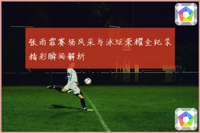 张雨霏赛场风采与泳坛荣耀全纪录精彩瞬间解析