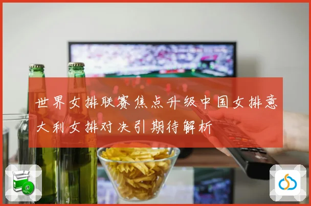 世界女排联赛焦点升级中国女排意大利女排对决引期待解析