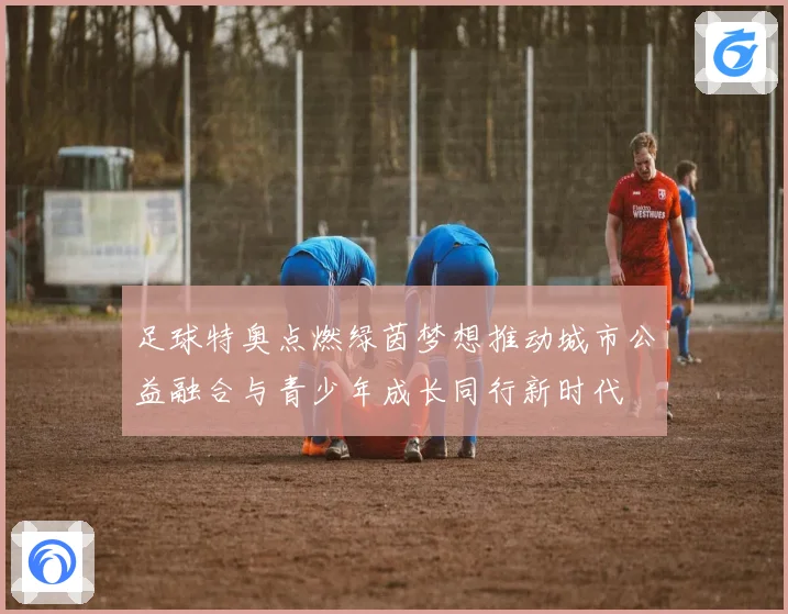 足球特奥点燃绿茵梦想推动城市公益融合与青少年成长同行新时代