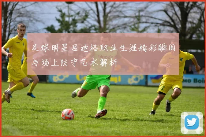 足球明星吕迪格职业生涯精彩瞬间与场上防守艺术解析