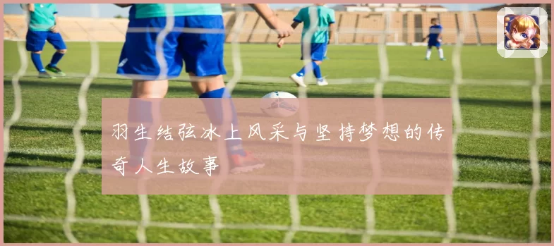 羽生结弦冰上风采与坚持梦想的传奇人生故事