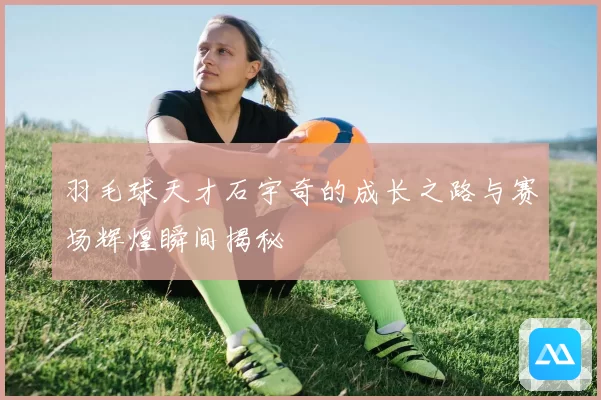 羽毛球天才石宇奇的成长之路与赛场辉煌瞬间揭秘