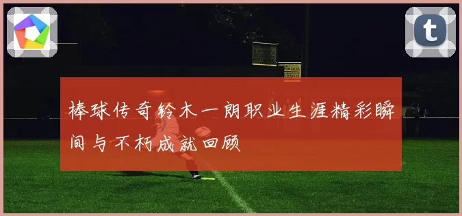 棒球传奇铃木一朗职业生涯精彩瞬间与不朽成就回顾