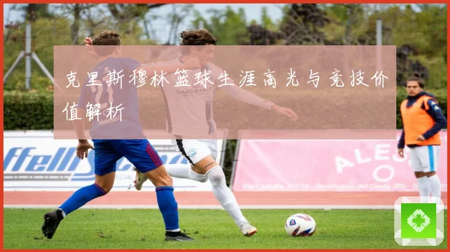 克里斯穆林篮球生涯高光与竞技价值解析