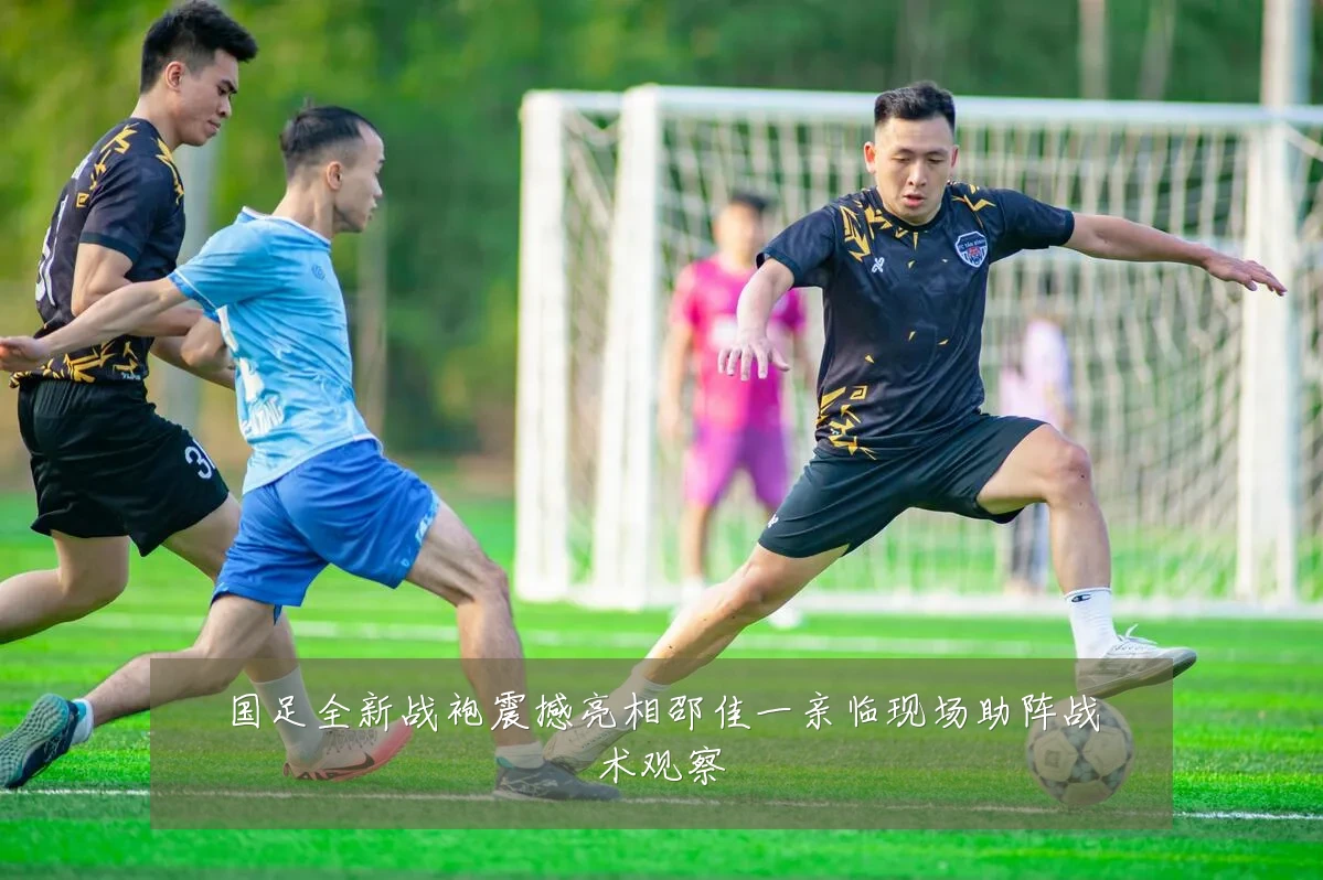 国足全新战袍震撼亮相邵佳一亲临现场助阵战术观察